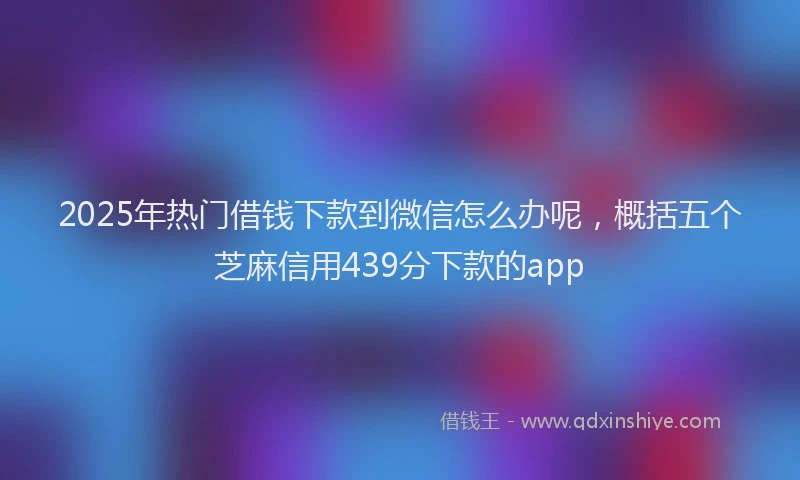 2025年热门借钱下款到微信怎么办呢，概括五个芝麻信用439分下款的app