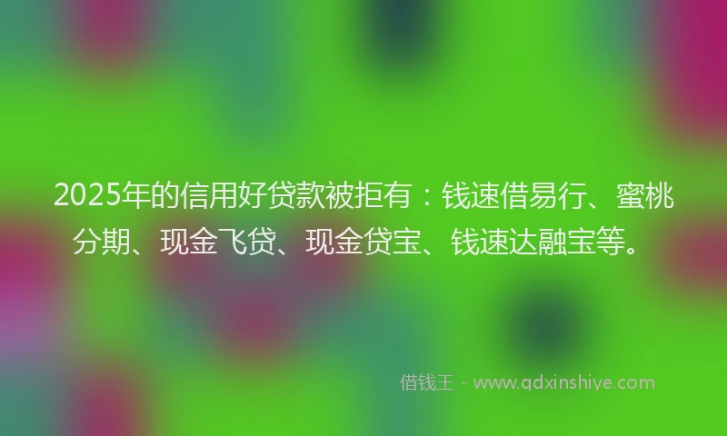 2025年的信用好贷款被拒有：钱速借易行、蜜桃分期、现金飞贷、现金贷宝、钱速达融宝等。