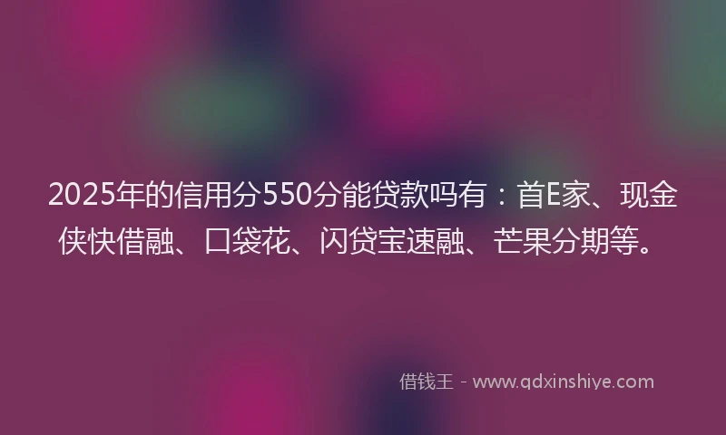 2025年的信用分550分能贷款吗有：首E家、现金侠快借融、口袋花、闪贷宝速融、芒果分期等。