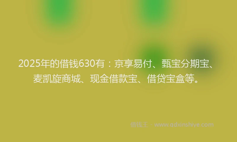 2025年的借钱630有:京享易付、甄宝分期宝、麦凯旋商城、现金借款宝、借贷宝盒等。