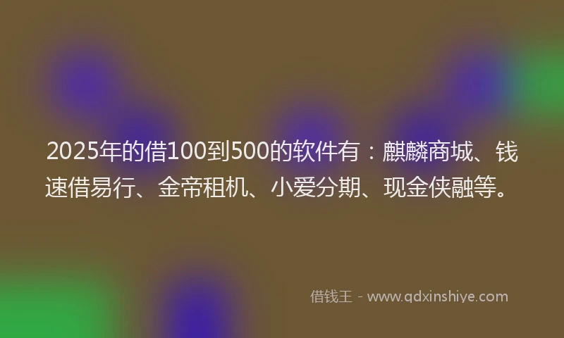 2025年的借100到500的软件有：麒麟商城、钱速借易行、金帝租机、小爱分期、现金侠融等。