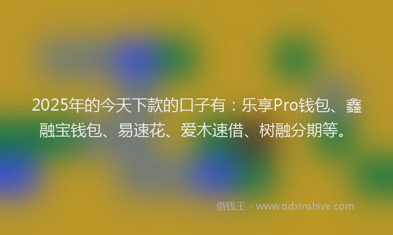 2025年的今天下款的口子有：乐享Pro钱包、鑫融宝钱包、易速花、爱木速借、树融分期等。