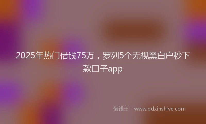 2025年热门借钱75万，罗列5个无视黑白户秒下款口子app