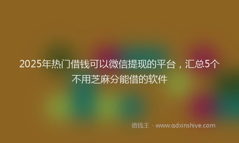 2025年热门借钱可以微信提现的平台，汇总5个不用芝麻分能借的软件