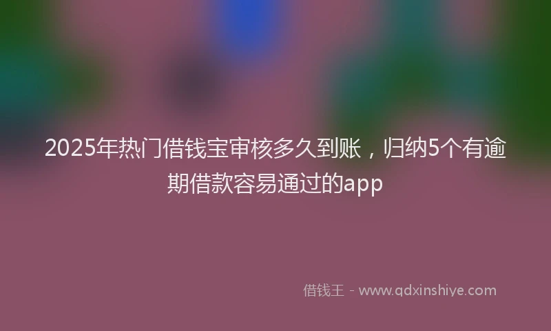 2025年热门借钱宝审核多久到账，归纳5个有逾期借款容易通过的app