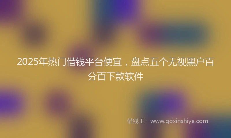 2025年热门借钱平台便宜，盘点五个无视黑户百分百下款软件