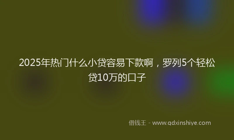 2025年热门什么小贷容易下款啊，罗列5个轻松贷10万的口子