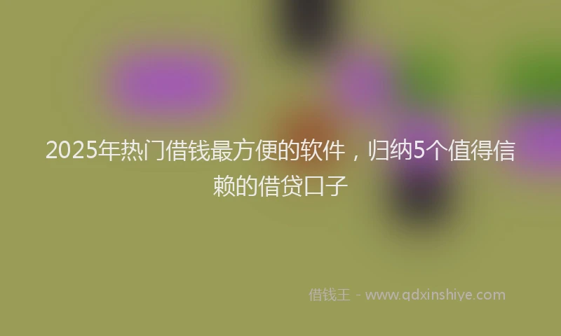 2025年热门借钱最方便的软件，归纳5个值得信赖的借贷口子