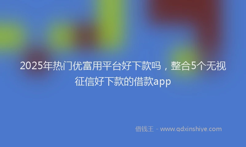 2025年热门优富用平台好下款吗，整合5个无视征信好下款的借款app