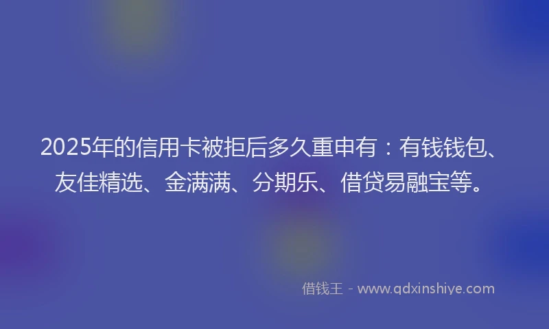 2025年的信用卡被拒后多久重申有：有钱钱包、友佳精选、金满满、分期乐、借贷易融宝等。