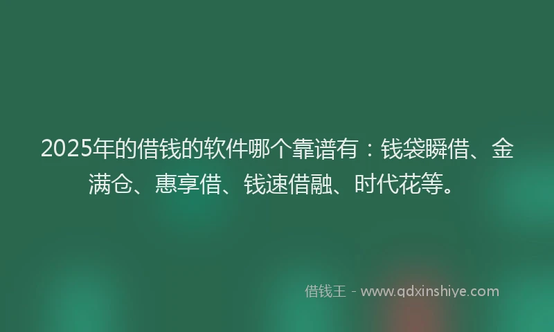 2025年的借钱的软件哪个靠谱有：钱袋瞬借、金满仓、惠享借、钱速借融、时代花等。