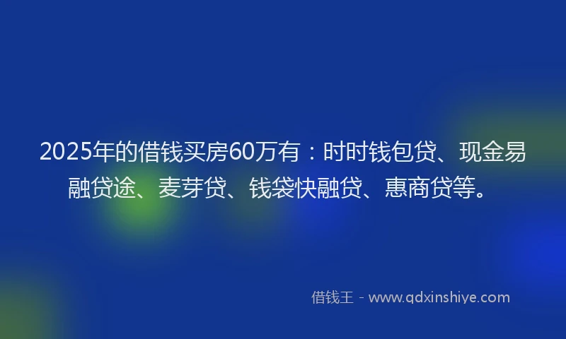 2025年的借钱买房60万有：时时钱包贷、现金易融贷途、麦芽贷、钱袋快融贷、惠商贷等。