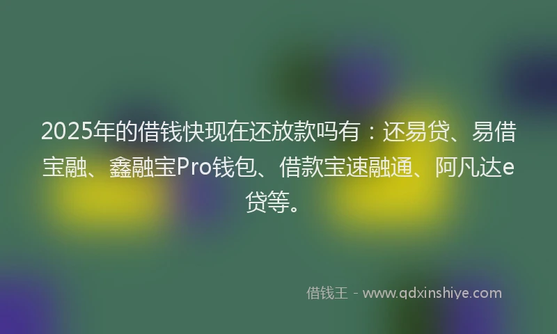 2025年的借钱快现在还放款吗有：还易贷、易借宝融、鑫融宝Pro钱包、借款宝速融通、阿凡达e贷等。