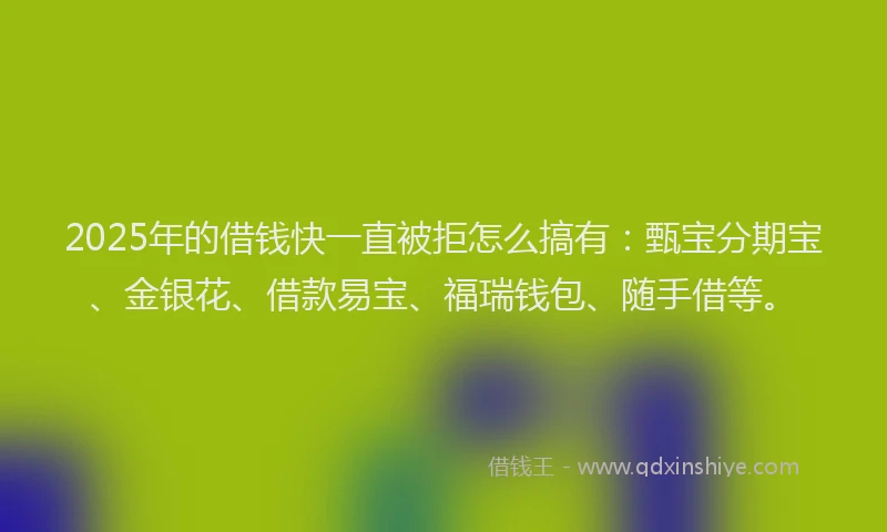 2025年的借钱快一直被拒怎么搞有：甄宝分期宝、金银花、借款易宝、福瑞钱包、随手借等。