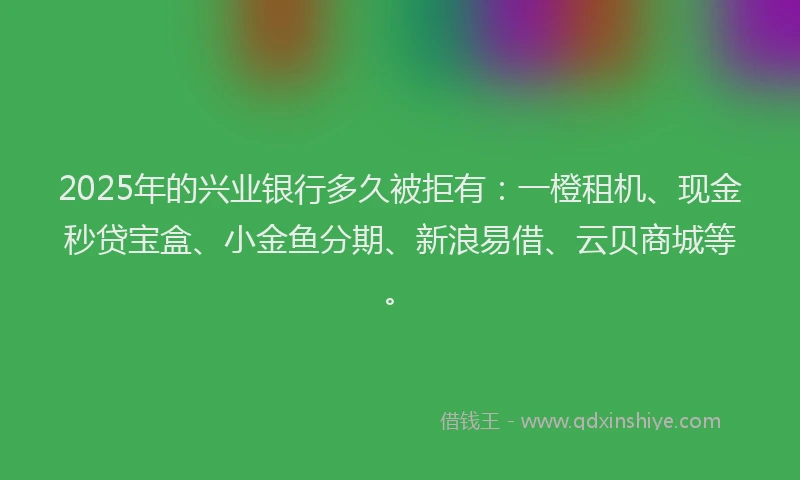 2025年的兴业银行多久被拒有：一橙租机、现金秒贷宝盒、小金鱼分期、新浪易借、云贝商城等。