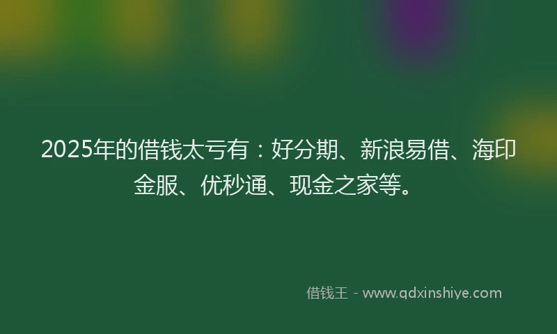 2025年的借钱太亏有：好分期、新浪易借、海印金服、优秒通、现金之家等。