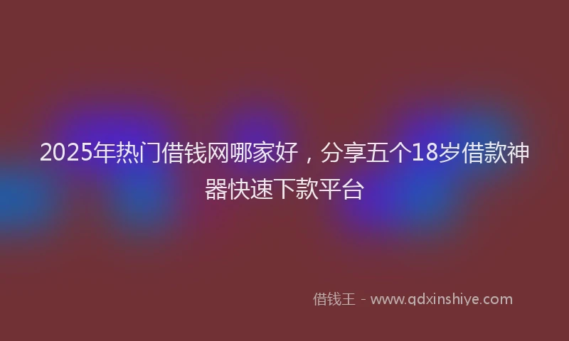 2025年热门借钱网哪家好，分享五个18岁借款神器快速下款平台