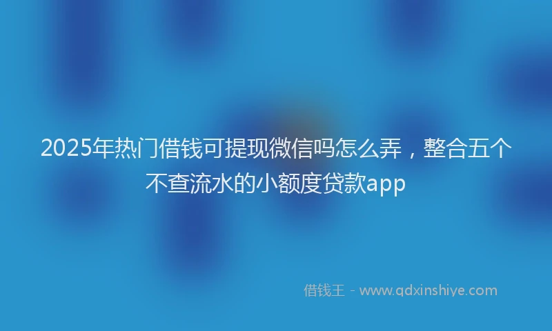2025年热门借钱可提现微信吗怎么弄，整合五个不查流水的小额度贷款app