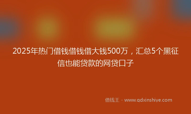 2025年热门借钱借钱借大钱500万，汇总5个黑征信也能贷款的网贷口子