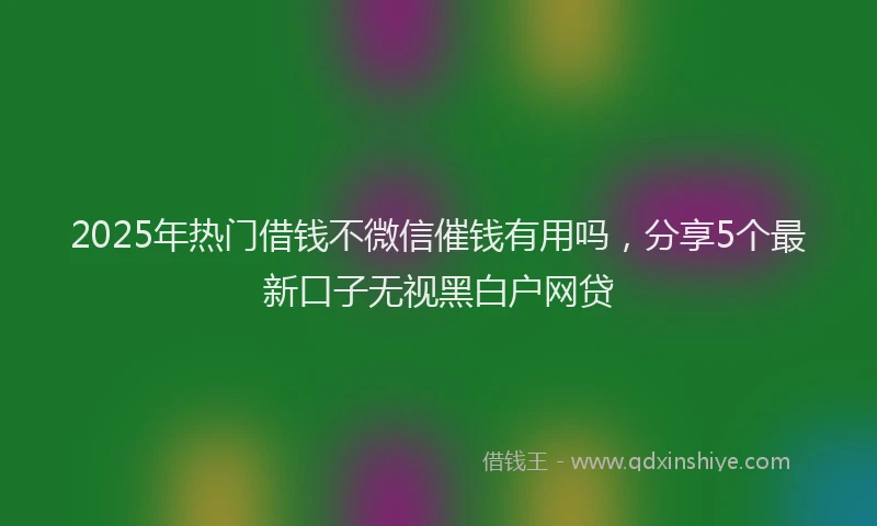 2025年热门借钱不微信催钱有用吗，分享5个最新口子无视黑白户网贷
