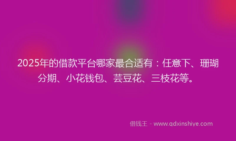 2025年的借款平台哪家最合适有：任意下、珊瑚分期、小花钱包、芸豆花、三枝花等。