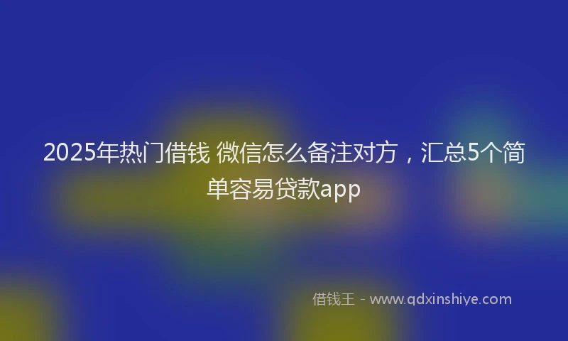 2025年热门借钱 微信怎么备注对方，汇总5个简单容易贷款app
