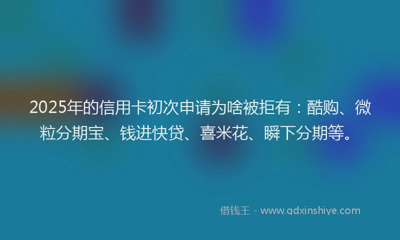 2025年的信用卡初次申请为啥被拒有：酷购、微粒分期宝、钱进快贷、喜米花、瞬下分期等。