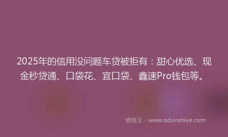 2025年的信用没问题车贷被拒有：甜心优选、现金秒贷通、口袋花、宜口袋、鑫速Pro钱包等。