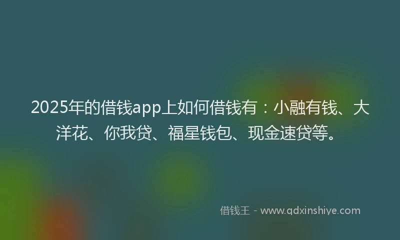 2025年的借钱app上如何借钱有：小融有钱、大洋花、你我贷、福星钱包、现金速贷等。