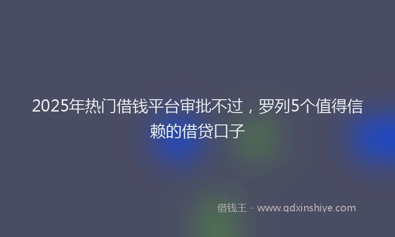 2025年热门借钱平台审批不过，罗列5个值得信赖的借贷口子