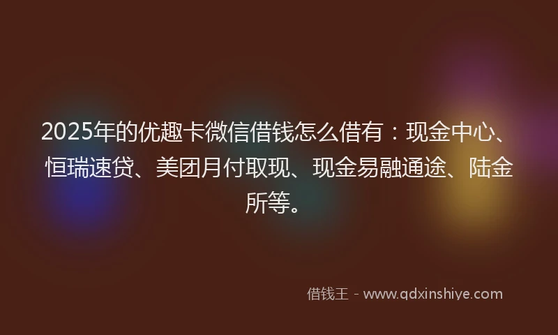 2025年的优趣卡微信借钱怎么借有：现金中心、恒瑞速贷、美团月付取现、现金易融通途、陆金所等。