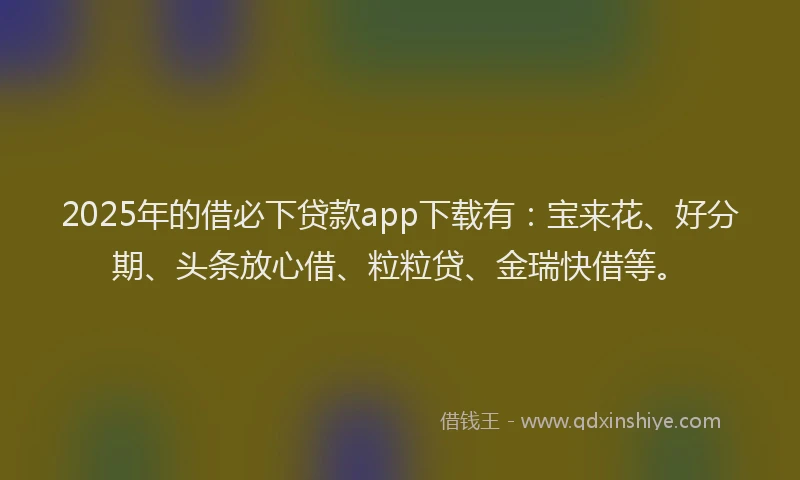 2025年的借必下贷款app下载有：宝来花、好分期、头条放心借、粒粒贷、金瑞快借等。