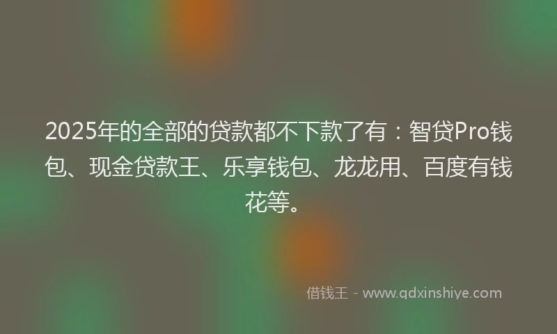2025年的全部的贷款都不下款了有：智贷Pro钱包、现金贷款王、乐享钱包、龙龙用、百度有钱花等。
