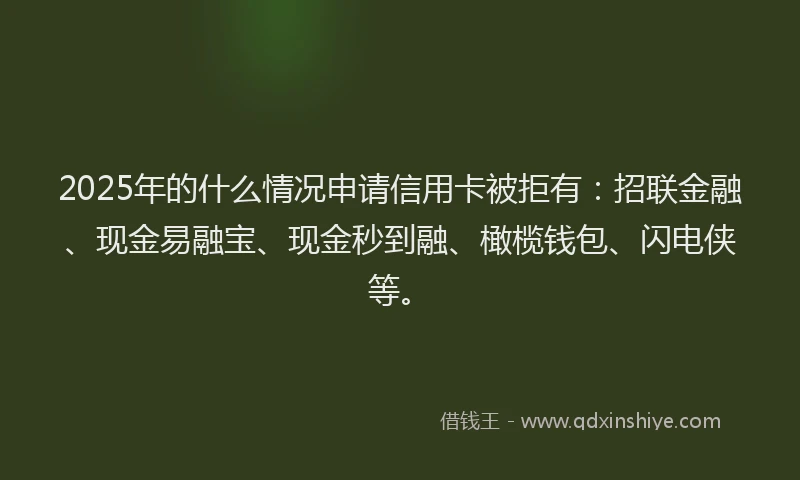 2025年的什么情况申请信用卡被拒有：招联金融、现金易融宝、现金秒到融、橄榄钱包、闪电侠等。