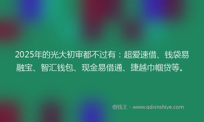 2025年的光大初审都不过有：超爱速借、钱袋易融宝、智汇钱包、现金易借通、捷越巾帼贷等。