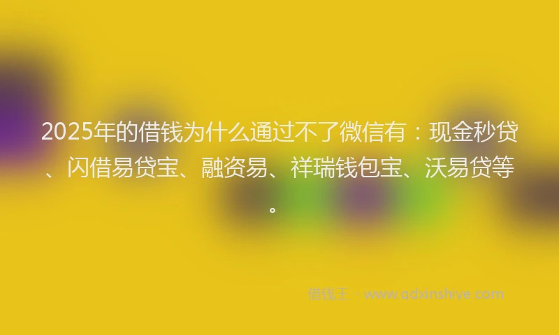 2025年的借钱为什么通过不了微信有：现金秒贷、闪借易贷宝、融资易、祥瑞钱包宝、沃易贷等。
