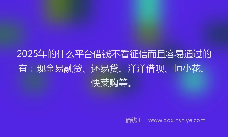 2025年的什么平台借钱不看征信而且容易通过的有：现金易融贷、还易贷、洋洋借呗、恒小花、快莱购等。