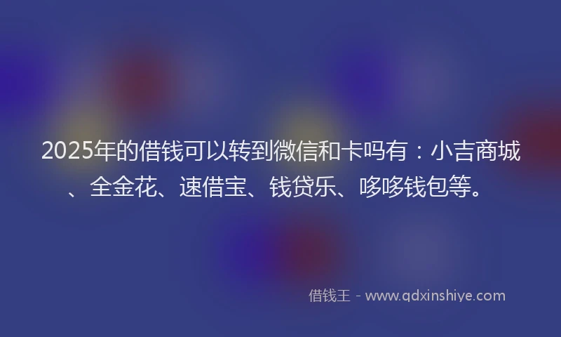 2025年的借钱可以转到微信和卡吗有：小吉商城、全金花、速借宝、钱贷乐、哆哆钱包等。