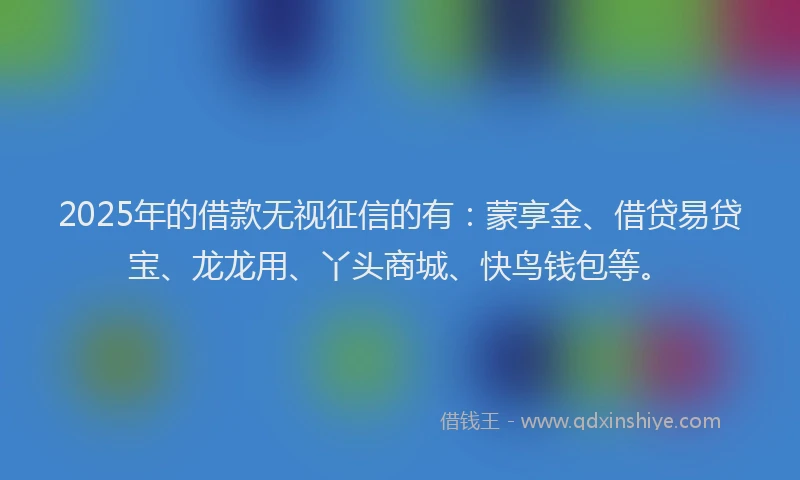 2025年的借款无视征信的有：蒙享金、借贷易贷宝、龙龙用、丫头商城、快鸟钱包等。