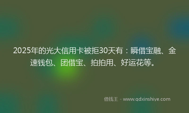 2025年的光大信用卡被拒30天有：瞬借宝融、金速钱包、团借宝、拍拍用、好运花等。