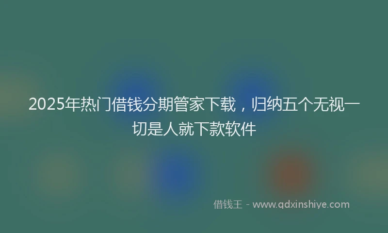 2025年热门借钱分期管家下载，归纳五个无视一切是人就下款软件