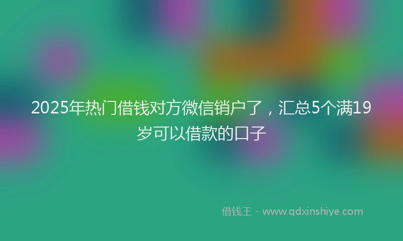 2025年热门借钱对方微信销户了，汇总5个满19岁可以借款的口子