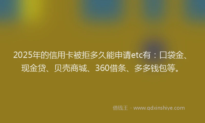 2025年的信用卡被拒多久能申请etc有：口袋金、现金贷、贝壳商城、360借条、多多钱包等。