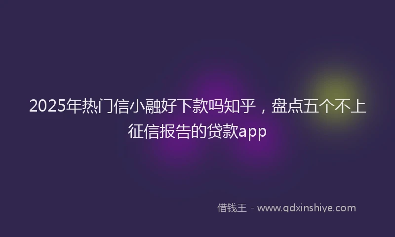 2025年热门信小融好下款吗知乎，盘点五个不上征信报告的贷款app