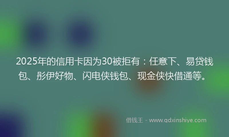 2025年的信用卡因为30被拒有：任意下、易贷钱包、彤伊好物、闪电侠钱包、现金侠快借通等。