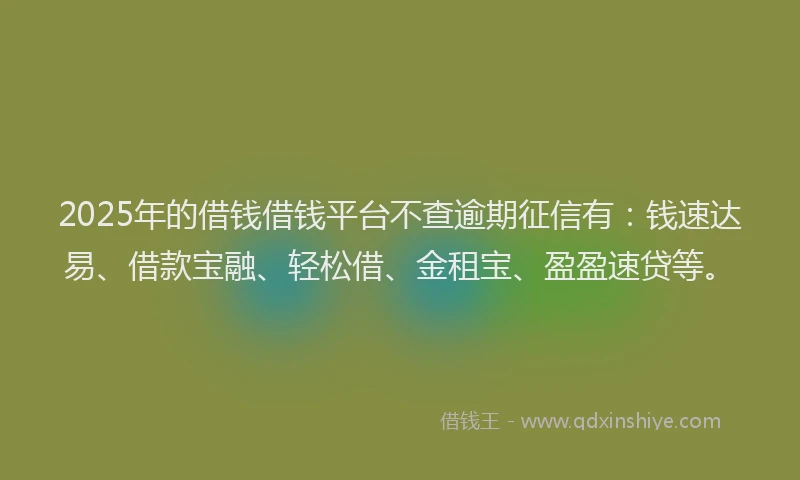 2025年的借钱借钱平台不查逾期征信有：钱速达易、借款宝融、轻松借、金租宝、盈盈速贷等。