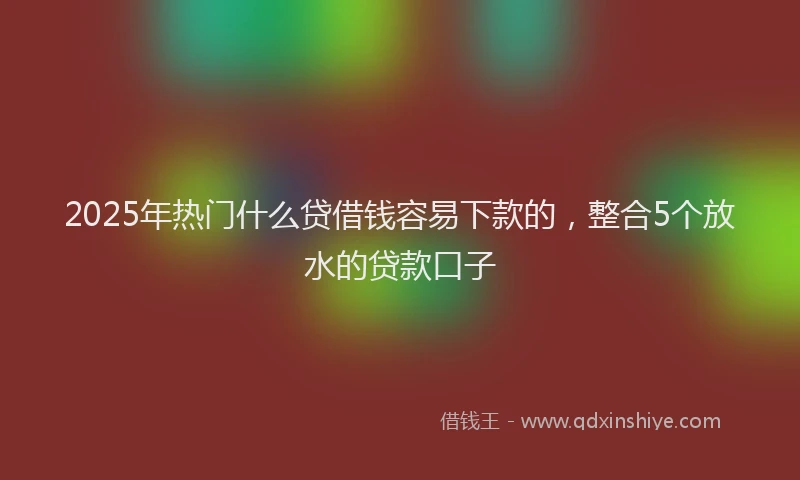 2025年热门什么贷借钱容易下款的，整合5个放水的贷款口子