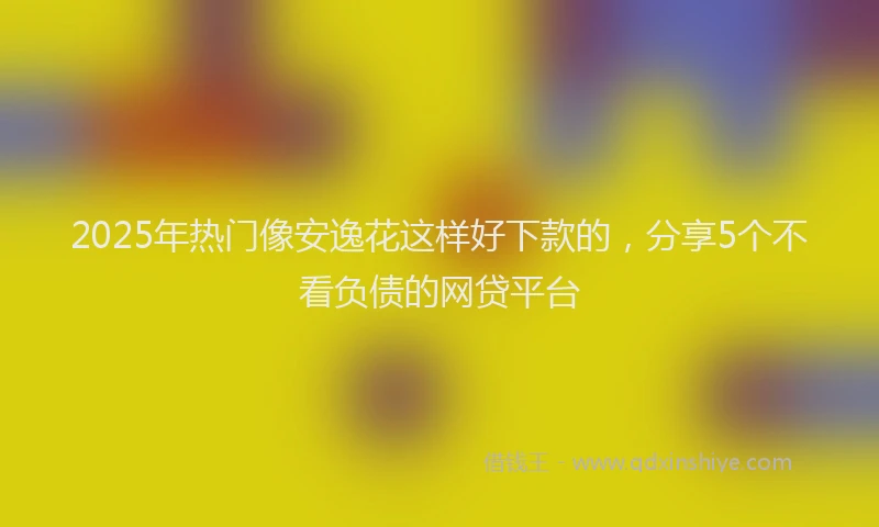 2025年热门像安逸花这样好下款的，分享5个不看负债的网贷平台