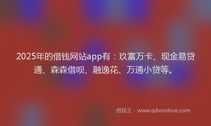 2025年的借钱网站app有：玖富万卡、现金易贷通、森森借呗、融逸花、万通小贷等。