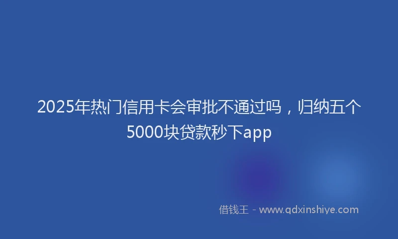 2025年热门信用卡会审批不通过吗，归纳五个5000块贷款秒下app